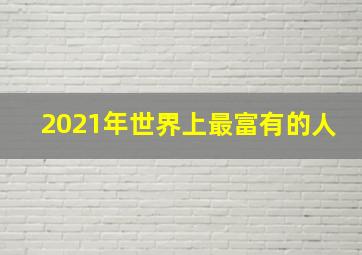 2021年世界上最富有的人